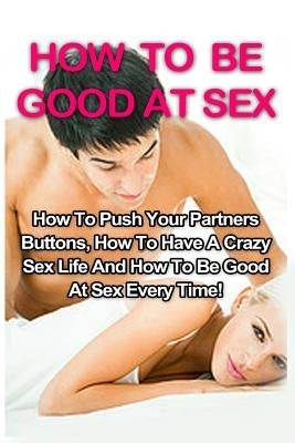 How To Be Good At Sex: How To Push Your Partners Buttons, How To Have A Crazy Sex Life And How To Be Good At Sex Every Time! by Willowbank, Tracy