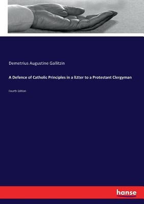 A Defence of Catholic Principles in a lLtter to a Protestant Clergyman: Fourth Edition by Gallitzin, Demetrius Augustine