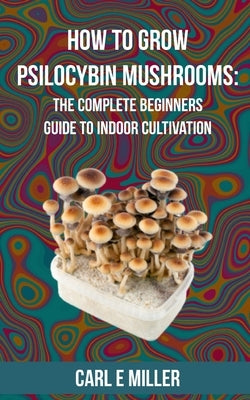How to Grow Psilocybin Mushrooms: The Complete Beginners Guide to Indoor Cultivation Independently Published