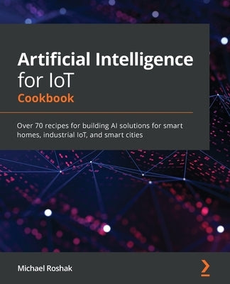 Artificial Intelligence for IoT Cookbook: Over 70 recipes for building AI solutions for smart homes, industrial IoT, and smart cities by Roshak, Michael