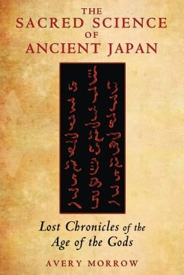 The Sacred Science of Ancient Japan: Lost Chronicles of the Age of the Gods by Morrow, Avery