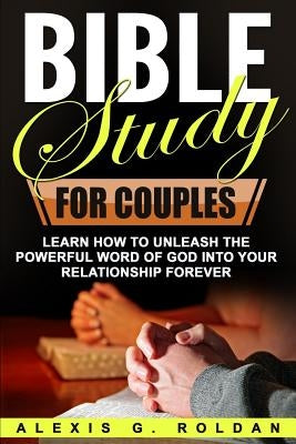 Bible Study for Couples: Learn How To Unleash The Powerful Word Of God Into Your Relationship Forever by Roldan, Alexis G.