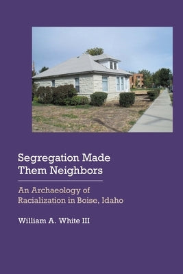 Segregation Made Them Neighbors: An Archaeology of Racialization in Boise, Idaho by White, William a.