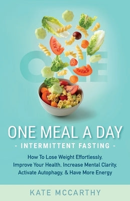 One Meal A Day Intermittent Fasting: How To Lose Weight Effortlessly, Improve Your Health, Increase Mental Clarity, Activate Autophagy, and Have More by McCarthy, Kate