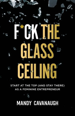 F*ck the Glass Ceiling: Start at the Top (and Stay There) as a Feminine Entrepreneur by Cavanaugh, Mandy