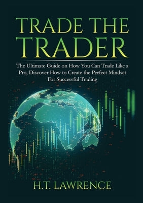 Trade the Trader: The Ultimate Guide on How You Can Trade Like a Pro, Discover How to Create the Perfect Mindset For Successful Trading by Lawrence, H. T.