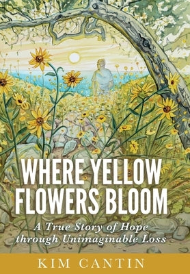 Where Yellow Flowers Bloom: A True Story of Hope through Unimaginable Loss by Cantin, Kim