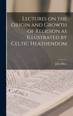 Lectures on the Origin and Growth of Religion as Illustrated by Celtic Heathendom by Rhys, John