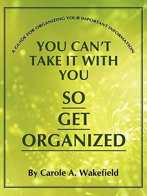 You Can't Take It With You So Get Organized: A Guide For Organizing Your Important Information by Wakefield, Carole A.