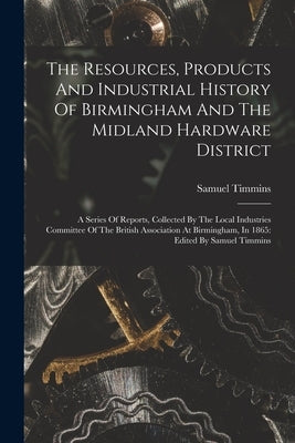 The Resources, Products And Industrial History Of Birmingham And The Midland Hardware District: A Series Of Reports, Collected By The Local Industries by Timmins, Samuel