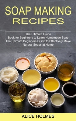 Soap Making Recipes: The Ultimate Beginners Guide to Effectively Make Natural Soaps at Home (The Ultimate Guide Book for Beginners to Learn by Holmes, Alice