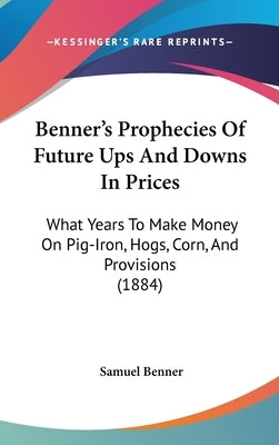 Benner's Prophecies Of Future Ups And Downs In Prices: What Years To Make Money On Pig-Iron, Hogs, Corn, And Provisions (1884) by Benner, Samuel