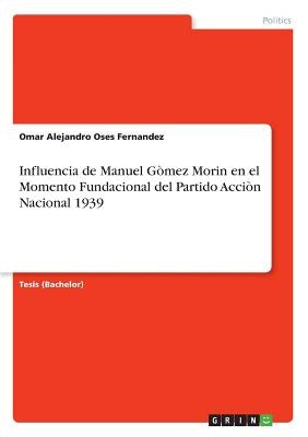 Influencia de Manuel Gòmez Morin en el Momento Fundacional del Partido Acciòn Nacional 1939 by Oses Fernandez, Omar Alejandro