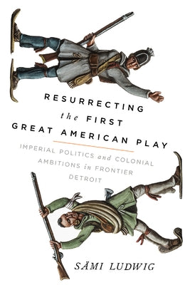 Resurrecting the First Great American Play: Imperial Politics and Colonial Ambitions in Frontier Detroit by Ludwig, Sämi