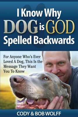 I Know Why Dog Is GOD Spelled Backwards: For Anyone Who's Ever Loved A Dog, This Is The Message They Want You To Know by Wolff, Robert