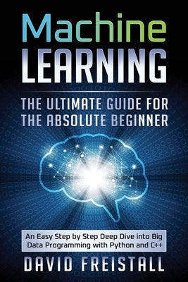 Machine Learning The Ultimate Guide for the Absolute Beginner: An Easy Step by Step Deep Dive into Big Data Programming with Python and C++ by Freistall, David