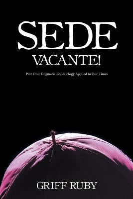 Sede Vacante!: Part One: Dogmatic Ecclesiology Applied to Our Times by Ruby, Griff