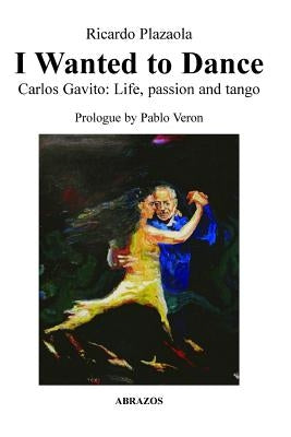 I Wanted to Dance - Carlos Gavito: Life, Passion and Tango by Plazaola, Ricardo