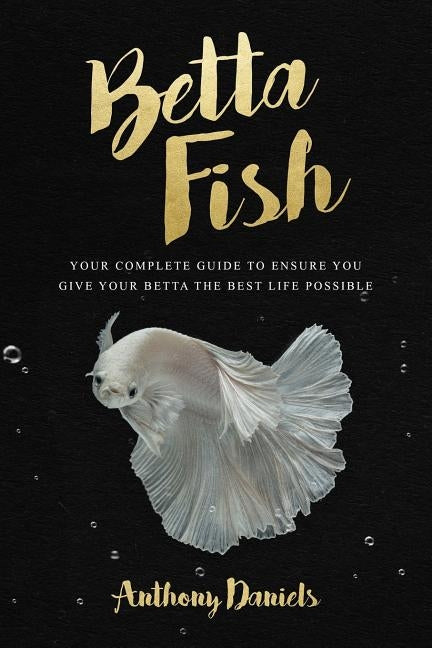 Betta Fish: Your Complete Guide to Ensure You Give Your Betta the Best Life Possible by Daniels, Anthony