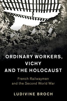 Ordinary Workers, Vichy and the Holocaust: French Railwaymen and the Second World War by Broch, Ludivine