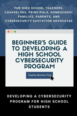 Beginner's Guide to Developing a High School Cybersecurity Program - For High School Teachers, Counselors, Principals, Homeschool Families, Parents an by Monthie, Heather