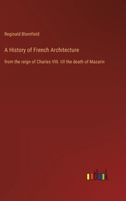 A History of French Architecture: from the reign of Charles VIII. till the death of Mazarin by Blomfield, Reginald