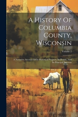 A History Of Columbia County, Wisconsin: A Narrative Account Of Its Historical Progress, Its People, And Its Principal Interests; Volume 2 Paperback Legare Street Press
