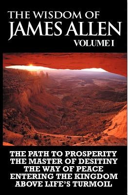 The Wisdom of James Allen I: Including The Path To Prosperity, The Master Of Desitiny, The Way Of Peace Entering The Kingdom and Above Life's Turmo by Allen, James