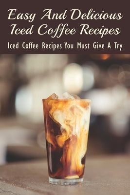 Easy And Delicious Iced Coffee Recipes: Iced Coffee Recipes You Must Give A Try: What Is The Best Iced Coffee Flavor? Paperback Independently Published