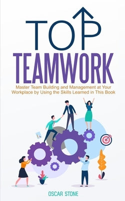 Top Teamwork: Master Team Building and Management at Your Workplace by Using the Skills Learned in This Book by Stone, Oscar