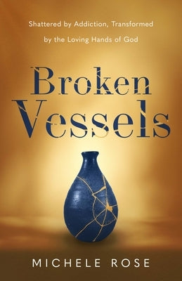 Broken Vessels: Shattered by Addiction, Transformed by the Loving Hands of God by Rose, Michele