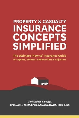 Property and Casualty Insurance Concepts Simplified: The Ultimate 'How to' Insurance Guide for Agents, Brokers, Underwriters, and Adjusters by Boggs, Christopher J.