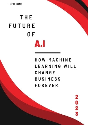 The Future of AI: How Machine Learning Will Change Business Forever by King, Neil King
