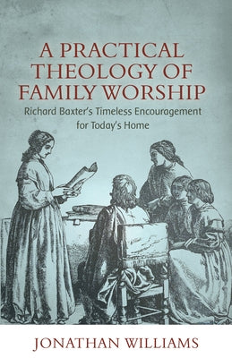 A Practical Theology of Family Worship: Richard Baxter's Timeless Encouragement for Today's Home by Williams, Jonathan