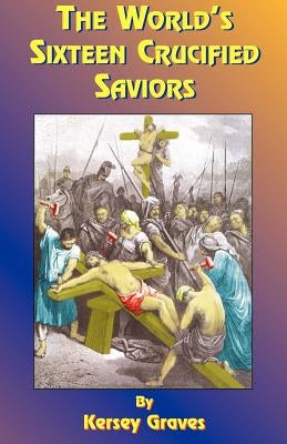 The World's Sixteen Crucified Saviors: Or Christianity Before Christ by Graves, Kersey