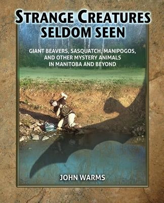 Strange Creatures Seldom Seen: Giant Beavers, Sasquatch, Manipogos, and Other Mystery Animals in Manitoba and Beyond by Warms, John