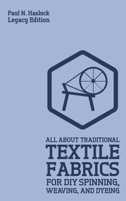 All About Traditional Textile Fabrics For DIY Spinning, Weaving, And Dyeing (Legacy Edition): Classic Information On Fibers And Cloth Work by Hasluck, Paul N.