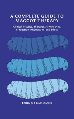A Complete Guide to Maggot Therapy: Clinical Practice, Therapeutic Principles, Production, Distribution, and Ethics by Stadler, Frank