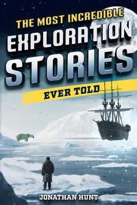 The Most Incredible Exploration Stories Ever Told: A Collection of Extraordinary Tales From Our World's Greatest Explorers by Hunt, Jonathan
