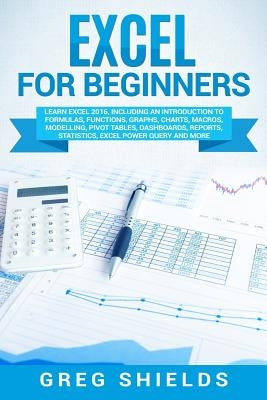 Excel for Beginners: Learn Excel 2016, Including an Introduction to Formulas, Functions, Graphs, Charts, Macros, Modelling, Pivot Tables, D by Shields, Greg