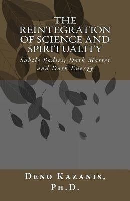 The Reintegration of Science and Spirituality: Subtle Bodies, Dark Matter and Dark Energy by Kazanis Ph. D., Deno