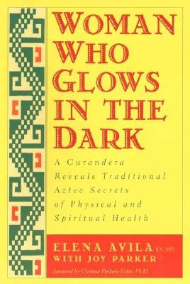 Woman Who Glows in the Dark: A Curandera Reveals Traditional Aztec Secrets of Physical and Spiritual Health by Avila, Elena