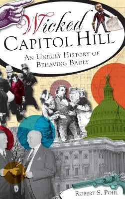 Wicked Capitol Hill: An Unruly History of Behaving Badly by Pohl, Robert S.