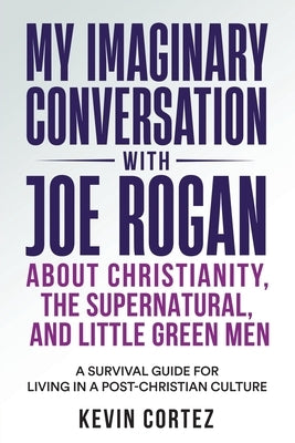 My Imaginary Conversation with Joe Rogan About Christianity, the Supernatural, and Little Green Men: A Survival Guide for Living in a Post-Christian C by Cortez, Kevin