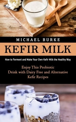 Kefir Milk: How to Ferment and Make Your Own Kefir Milk the Healthy Way (Enjoy This Probiotic Drink with Dairy Free and Alternativ by Burke, Michael