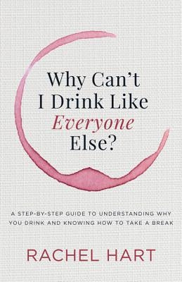 Why Can't I Drink Like Everyone Else: A Step-By-Step Guide to Understanding Why You Drink and Knowing How to Take a Break by Hart, Rachel