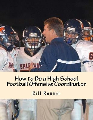 How to Be a High School Football Offensive Coordinator: The Most Important Coaching Position in Football is the Offensive Coordinator by Renner, Bill