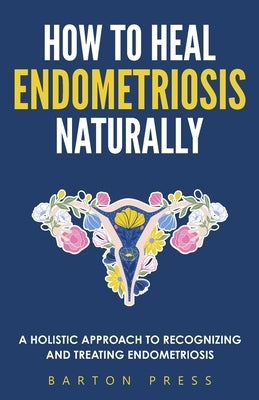 How to Heal Endometriosis Naturally: A Holistic Approach to Recognizing and Treating Endometriosis by Press, Barton