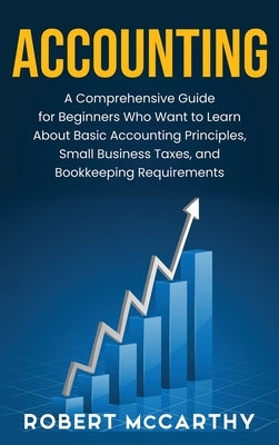 Accounting: A Comprehensive Guide for Beginners Who Want to Learn About Basic Accounting Principles, Small Business Taxes, and Boo by McCarthy, Robert