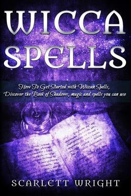 Wicca Spell: How To Get Started With Wiccan Spells, Discover The Book Of Shadows, Magic And Spells You Can Use by Wright, Scarlett